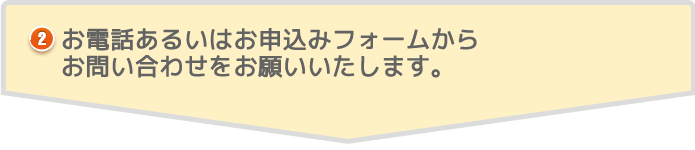 お電話あるいはお申込みフォームからお問い合わせをお願いいたします。