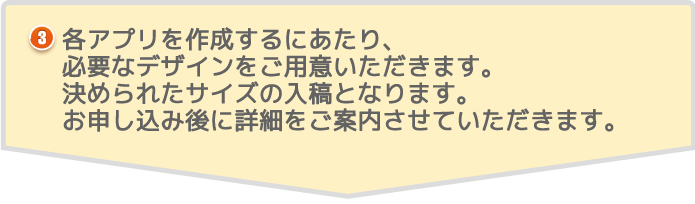 各アプリを作成するにあたり、必要なデザインをご用意いただきます。決められたサイズの入稿となります。お申し込み後に詳細をご案内させていただきます。